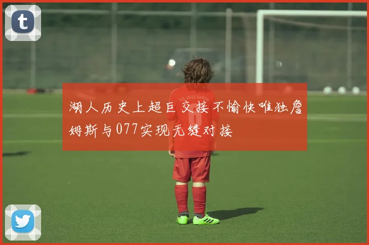 湖人历史上超巨交接不愉快唯独詹姆斯与077实现无缝对接