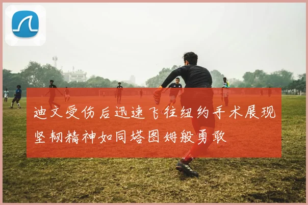 迪文受伤后迅速飞往纽约手术展现坚韧精神如同塔图姆般勇敢