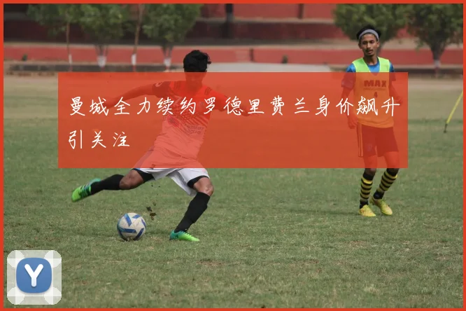 曼城全力续约罗德里费兰身价飙升引关注