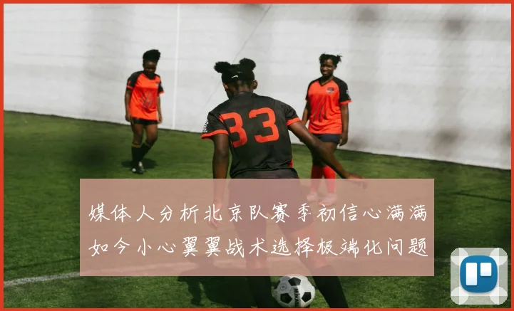 媒体人分析北京队赛季初信心满满如今小心翼翼战术选择极端化问题探讨