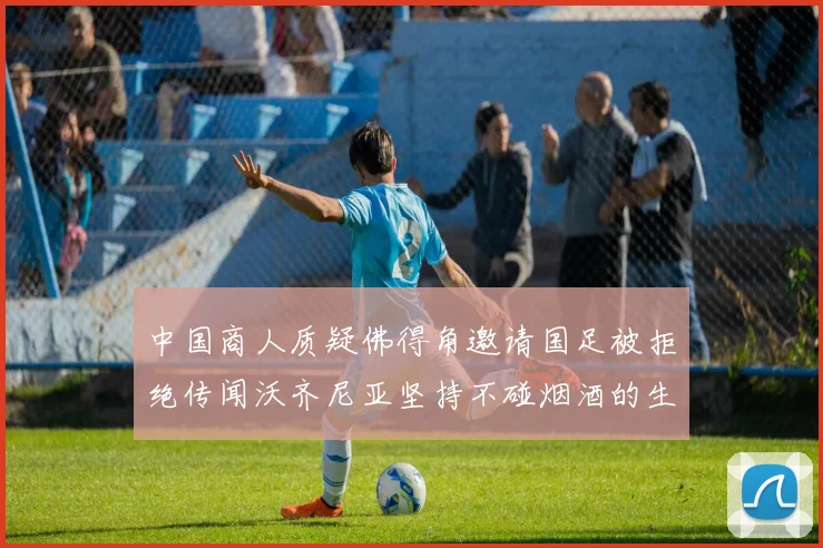 中国商人质疑佛得角邀请国足被拒绝传闻沃齐尼亚坚持不碰烟酒的生活方式
