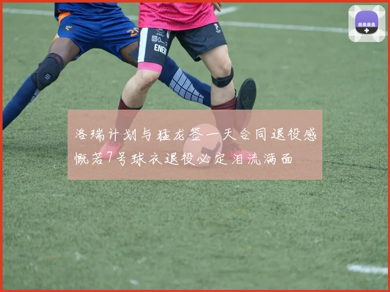 洛瑞计划与猛龙签一天合同退役感慨若7号球衣退役必定泪流满面
