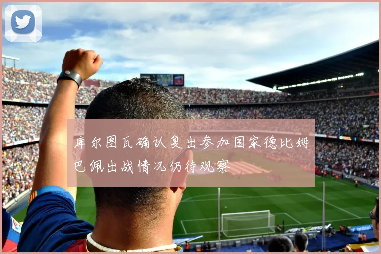 库尔图瓦确认复出参加国家德比姆巴佩出战情况仍待观察