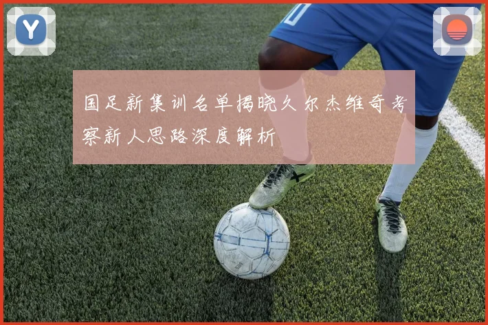 国足新集训名单揭晓久尔杰维奇考察新人思路深度解析