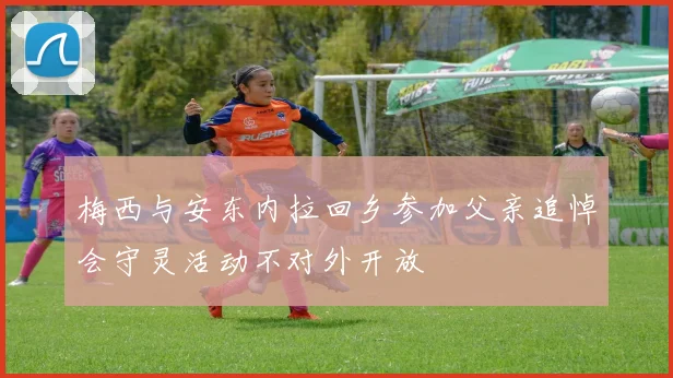 梅西与安东内拉回乡参加父亲追悼会守灵活动不对外开放