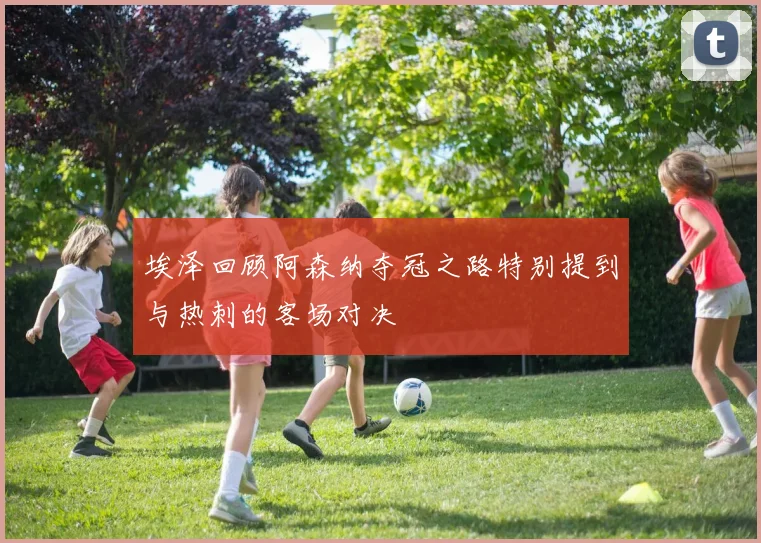 埃泽回顾阿森纳夺冠之路特别提到与热刺的客场对决