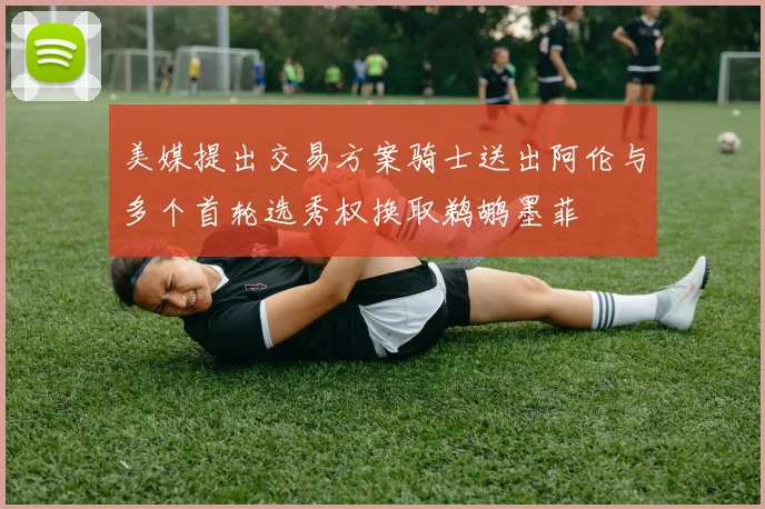 美媒提出交易方案骑士送出阿伦与多个首轮选秀权换取鹈鹕墨菲