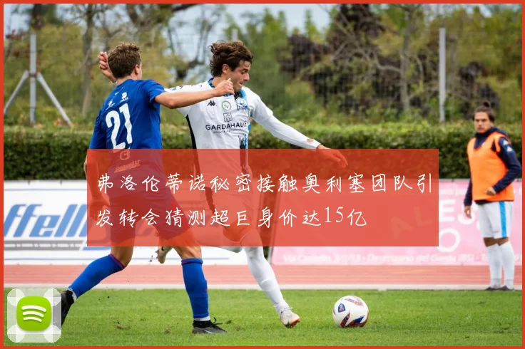 弗洛伦蒂诺秘密接触奥利塞团队引发转会猜测超巨身价达15亿