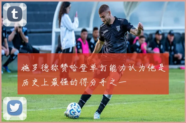 施罗德称赞哈登单打能力认为他是历史上最强的得分手之一