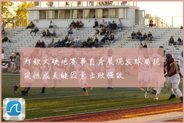 郑钦文硬地赛事首秀展现发球局稳定性成关键因素击败强敌