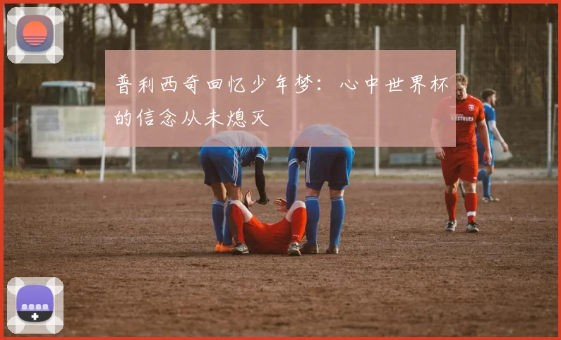 普利西奇回忆少年梦：心中世界杯的信念从未熄灭