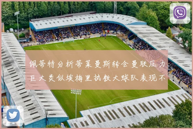 佩蒂特分析蒂莱曼斯转会曼联压力巨大类似埃梅里执教大球队表现不佳