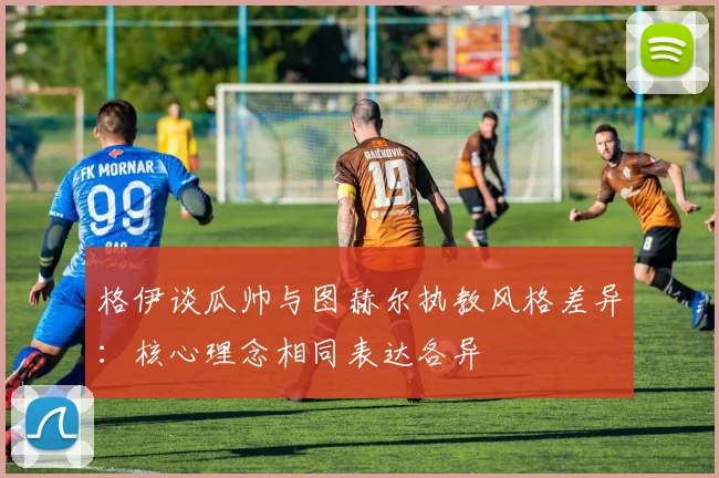 格伊谈瓜帅与图赫尔执教风格差异：核心理念相同表达各异