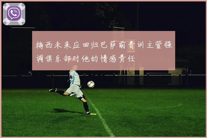 梅西未来应回归巴萨前青训主管强调俱乐部对他的情感责任