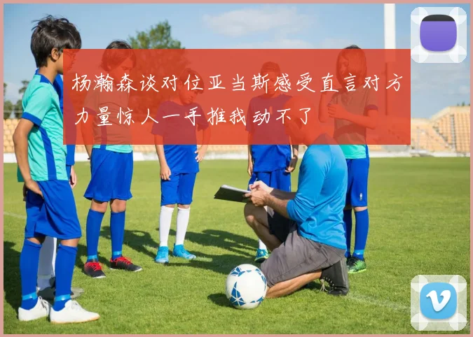 杨瀚森谈对位亚当斯感受直言对方力量惊人一手推我动不了