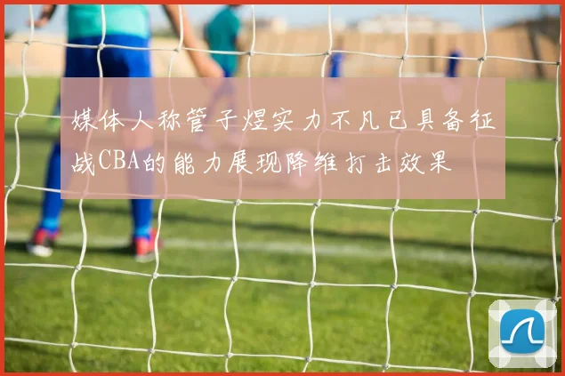 媒体人称管子煜实力不凡已具备征战CBA的能力展现降维打击效果