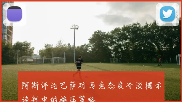 阿斯评论巴萨对马竞态度冷淡揭示谈判中的施压策略