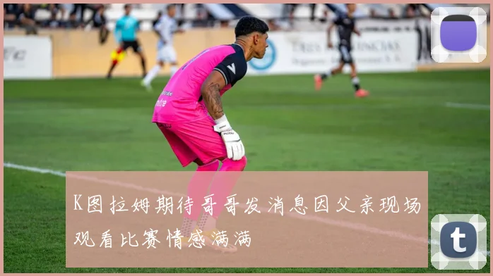 K图拉姆期待哥哥发消息因父亲现场观看比赛情感满满