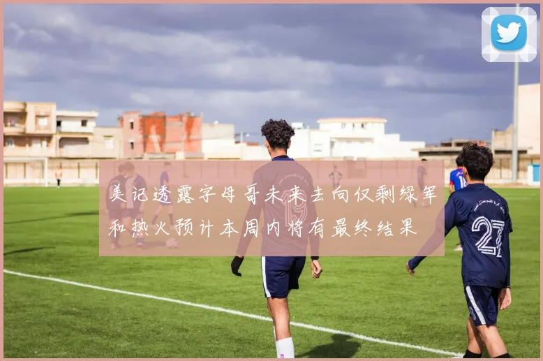 美记透露字母哥未来去向仅剩绿军和热火预计本周内将有最终结果