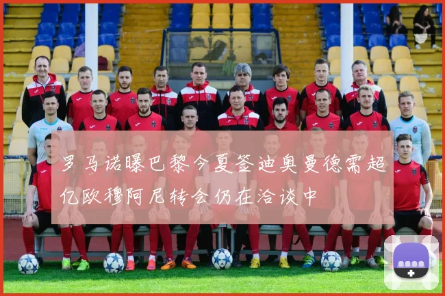 罗马诺曝巴黎今夏签迪奥曼德需超亿欧穆阿尼转会仍在洽谈中