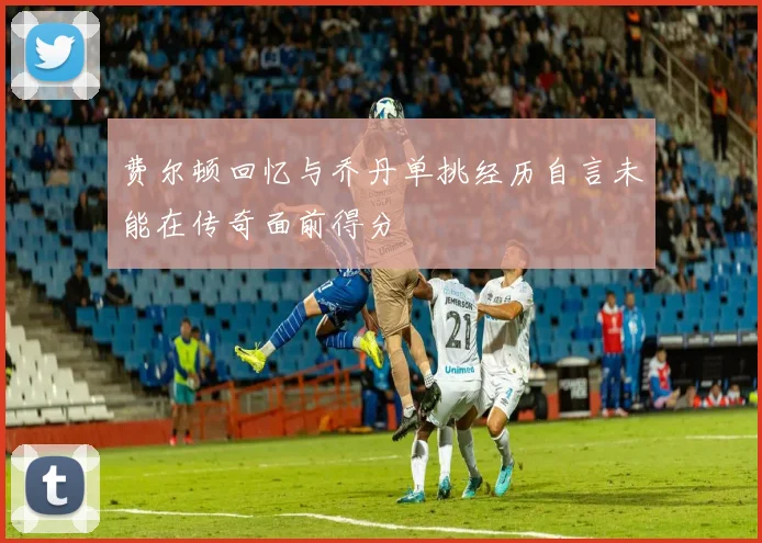 费尔顿回忆与乔丹单挑经历自言未能在传奇面前得分