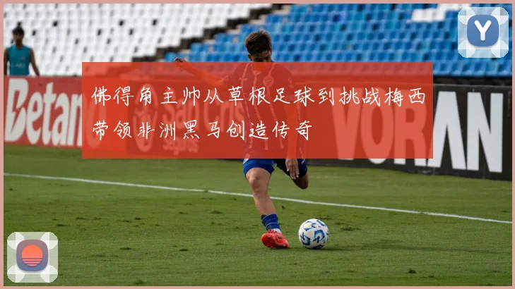 佛得角主帅从草根足球到挑战梅西带领非洲黑马创造传奇