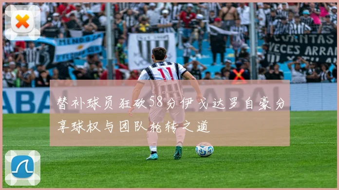 替补球员狂砍58分伊戈达罗自豪分享球权与团队轮转之道