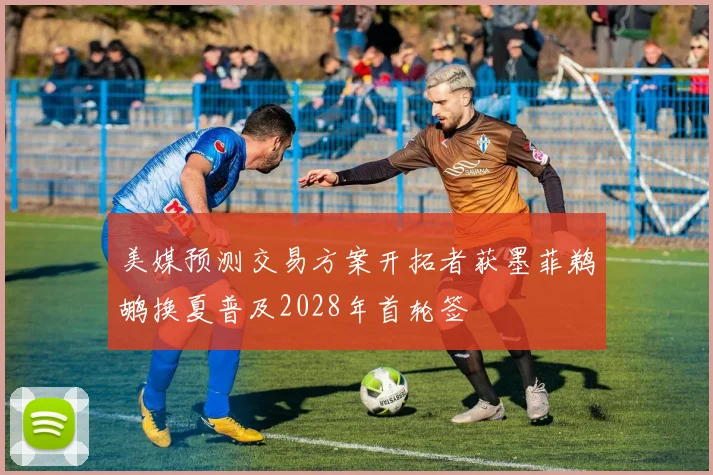 美媒预测交易方案开拓者获墨菲鹈鹕换夏普及2028年首轮签