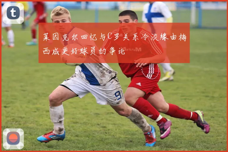 莱因克尔回忆与C罗关系冷淡缘由梅西成更好球员的争论