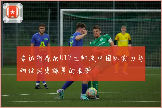 专访阿森纳U17主帅谈中国队实力与两位优秀球员的表现
