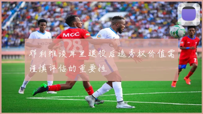 邓利维谈库里退役后选秀权价值需谨慎评估的重要性