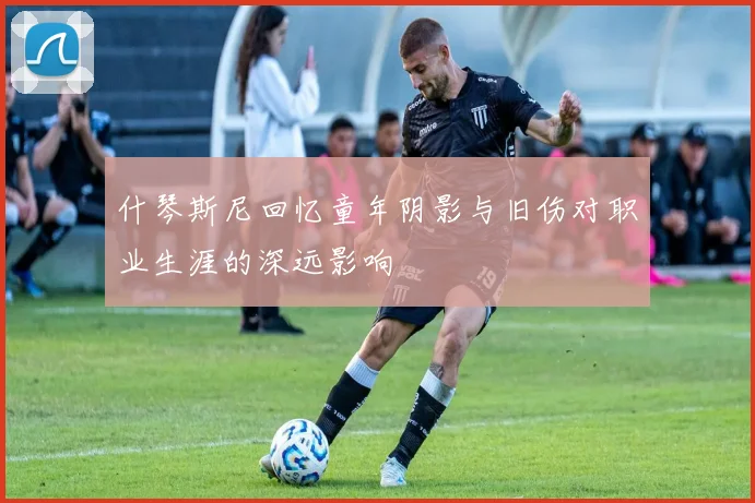 什琴斯尼回忆童年阴影与旧伤对职业生涯的深远影响