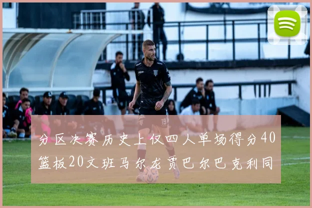 分区决赛历史上仅四人单场得分40篮板20文班马尔龙贾巴尔巴克利同台竞技