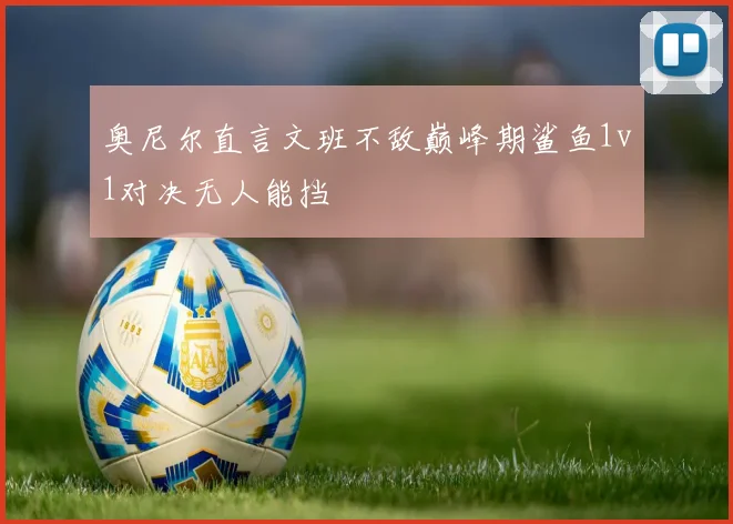 奥尼尔直言文班不敌巅峰期鲨鱼1v1对决无人能挡