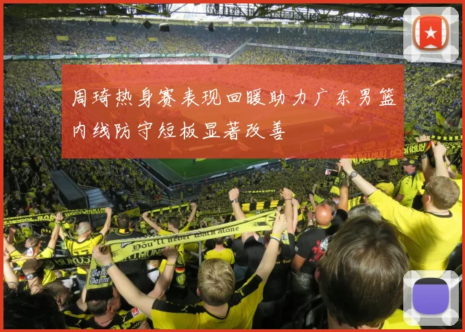 周琦热身赛表现回暖助力广东男篮内线防守短板显著改善