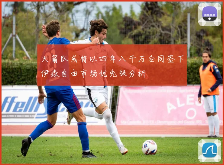 火箭队或将以四年八千万合同签下伊森自由市场优先级分析