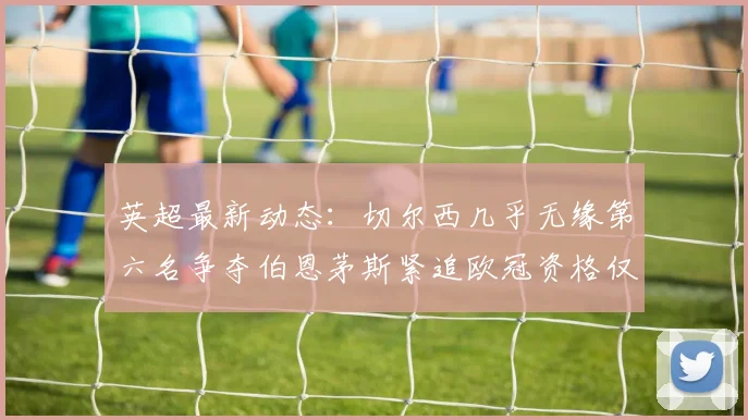 英超最新动态：切尔西几乎无缘第六名争夺伯恩茅斯紧追欧冠资格仅差三分