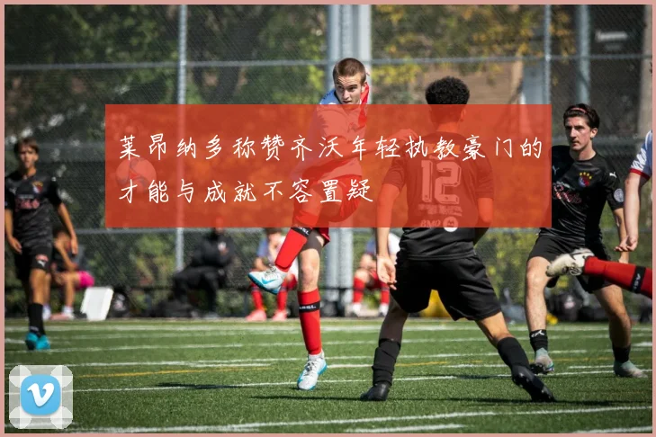 莱昂纳多称赞齐沃年轻执教豪门的才能与成就不容置疑